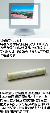 写真上【偏光フィルム】特殊な光学特性を持ったLCD（液晶表示装置）の基幹部品である偏光フィルムは、約60%の世界シェアを持つ製品です。写真下【海水淡水化装置用逆浸透膜SWC5】「2007年日経優秀製品・サービス賞最優秀賞／日本経済新聞賞」受賞世界最高クラスの塩分の除去率（99.8％）と高透水性を兼ね備えた地球環境保護関連商品です。