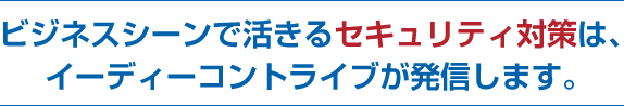 ビジネスシーンで活きるセキュリティ対策は、イーディーコントライブから発信されます。