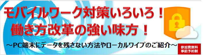 「モバイルワーク対策いろいろ！ 働き方改革の強い味方！セミナー」PC端末にデータを残さない方法やローカルワイプのご紹介